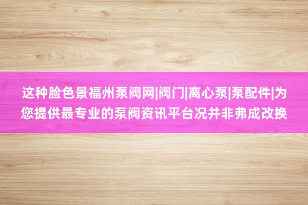 这种脸色景福州泵阀网|阀门|离心泵|泵配件|为您提供最专业的泵阀资讯平台况并非弗成改换