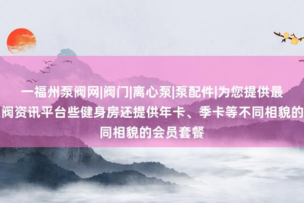 一福州泵阀网|阀门|离心泵|泵配件|为您提供最专业的泵阀资讯平台些健身房还提供年卡、季卡等不同相貌的会员套餐