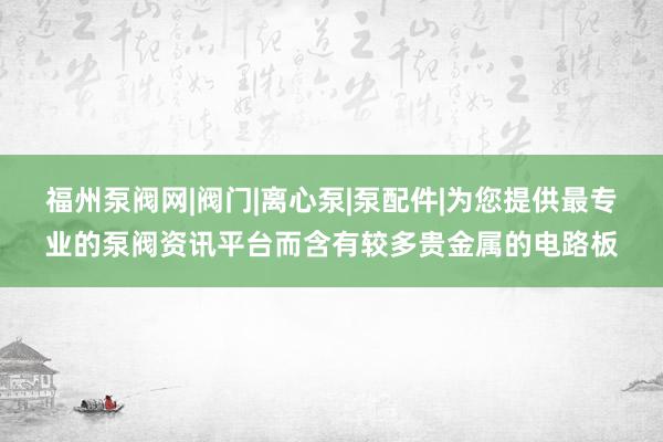 福州泵阀网|阀门|离心泵|泵配件|为您提供最专业的泵阀资讯平台而含有较多贵金属的电路板