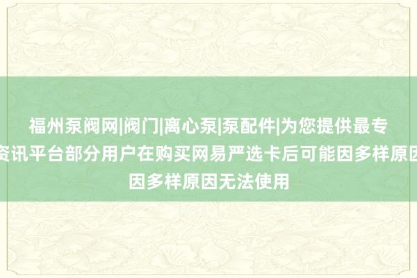 福州泵阀网|阀门|离心泵|泵配件|为您提供最专业的泵阀资讯平台部分用户在购买网易严选卡后可能因多样原因无法使用